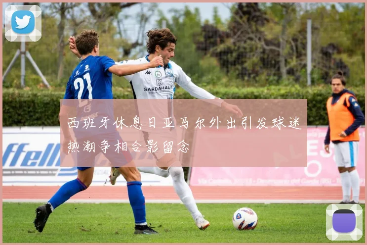西班牙休息日亚马尔外出引发球迷热潮争相合影留念