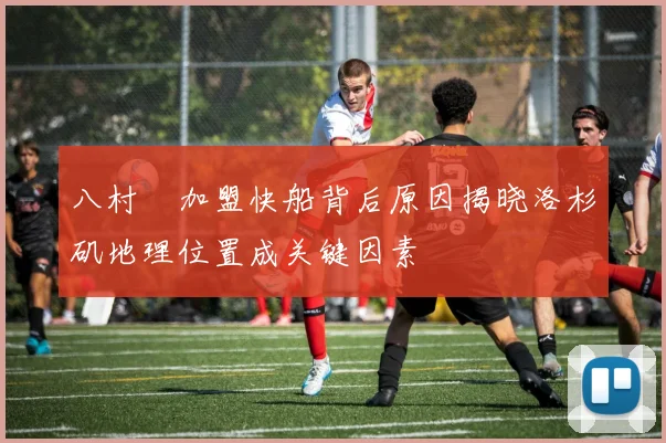 八村塁加盟快船背后原因揭晓洛杉矶地理位置成关键因素