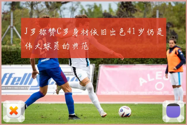 J罗称赞C罗身材依旧出色41岁仍是伟大球员的典范