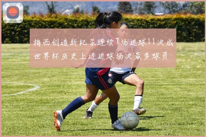 梅西创造新纪录连续7场进球11次成世界杯历史上连进球场次最多球员