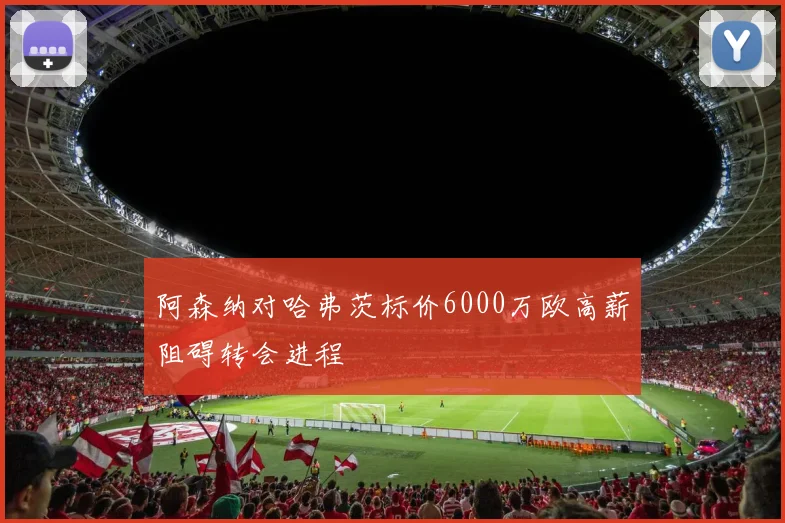 阿森纳对哈弗茨标价6000万欧高薪阻碍转会进程