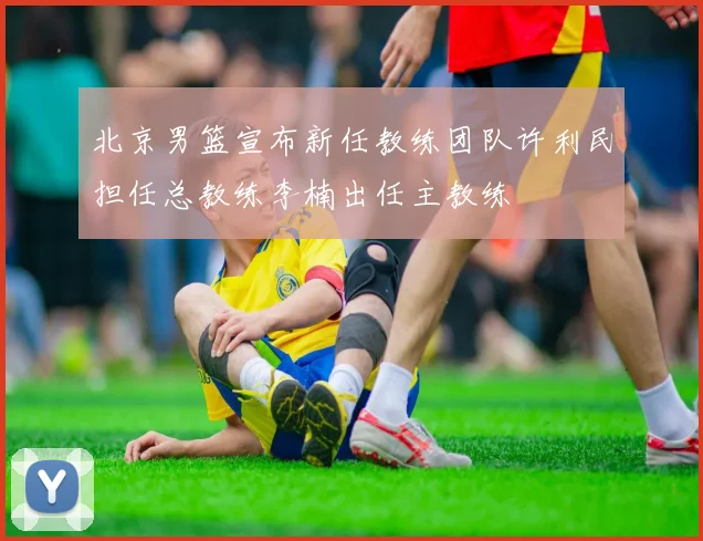 北京男篮宣布新任教练团队许利民担任总教练李楠出任主教练