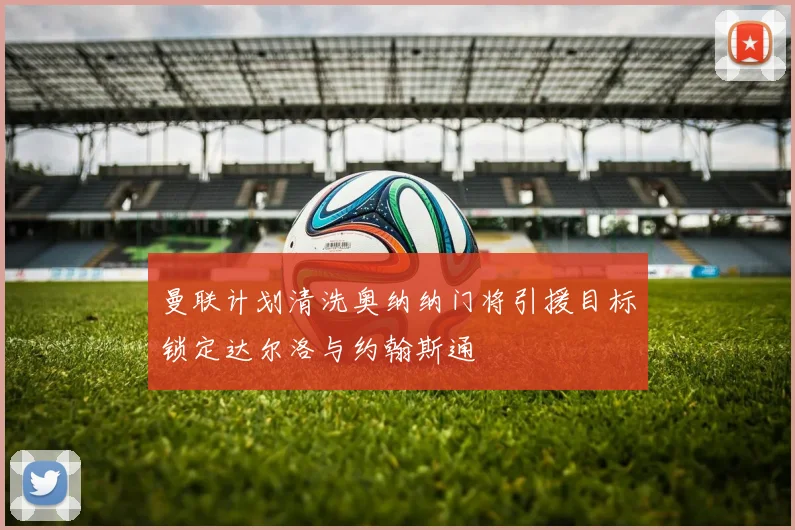 曼联计划清洗奥纳纳门将引援目标锁定达尔洛与约翰斯通