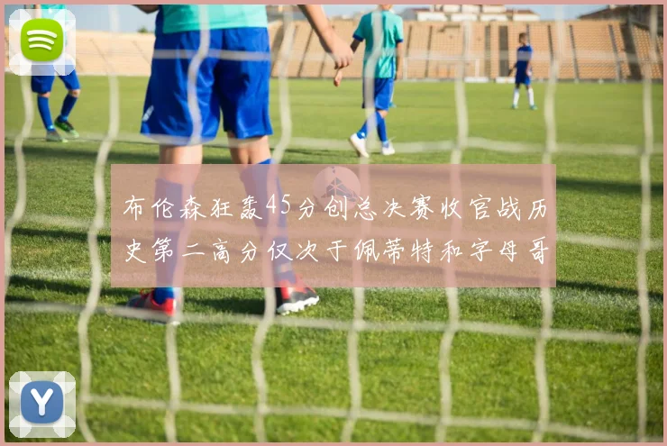 布伦森狂轰45分创总决赛收官战历史第二高分仅次于佩蒂特和字母哥