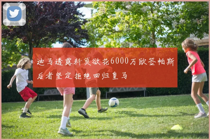 迪马透露科莫欲花6000万欧签帕斯后者坚定拒绝回归皇马