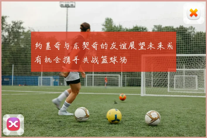 约基奇与东契奇的友谊展望未来或有机会携手共战篮球场